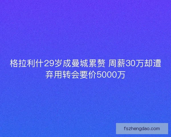 格拉利什29岁成曼城累赘 周薪30万却遭弃用转会要价5000万