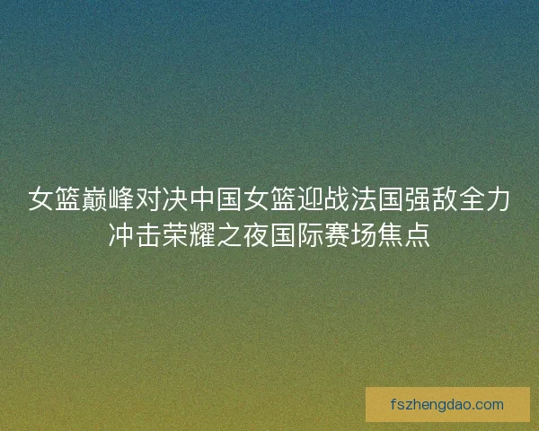 女篮巅峰对决中国女篮迎战法国强敌全力冲击荣耀之夜国际赛场焦点