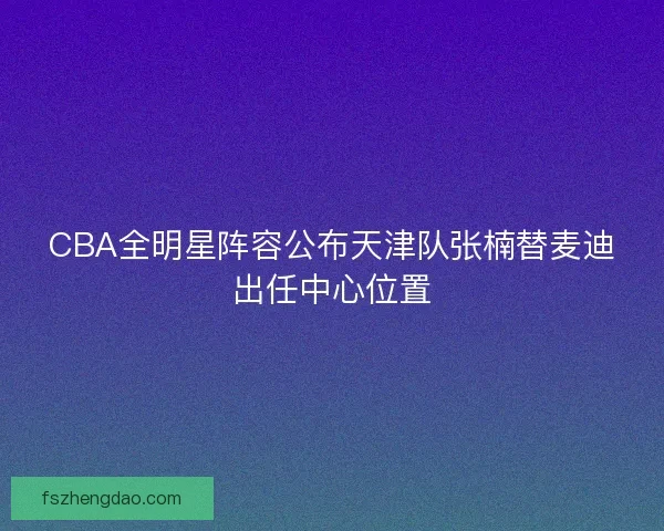 CBA全明星阵容公布天津队张楠替麦迪出任中心位置