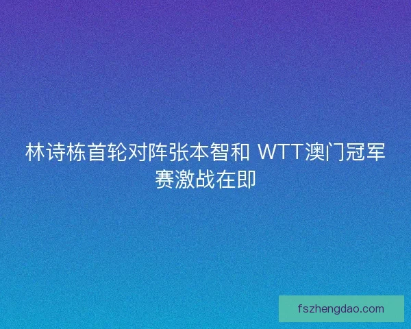 林诗栋首轮对阵张本智和 WTT澳门冠军赛激战在即