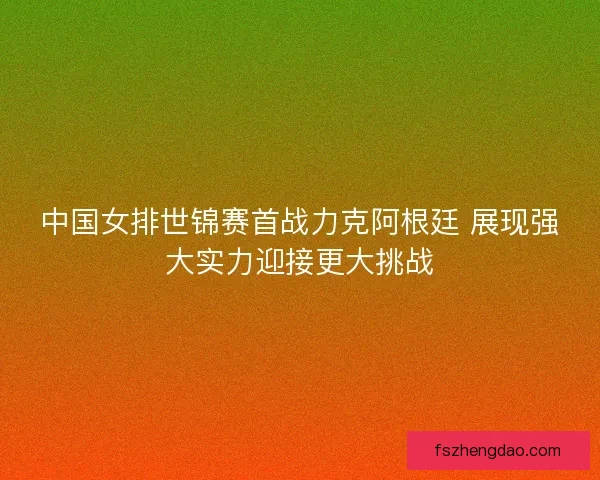 中国女排世锦赛首战力克阿根廷 展现强大实力迎接更大挑战 中国女排世锦赛首战力克阿根廷 展现强大实力迎接更大挑战