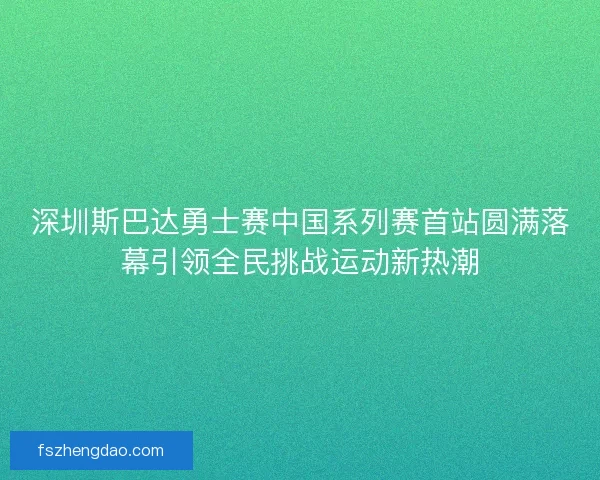 深圳斯巴达勇士赛中国系列赛首站圆满落幕引领全民挑战运动新热潮