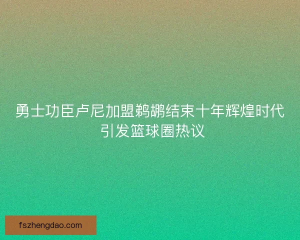 勇士功臣卢尼加盟鹈鹕结束十年辉煌时代 引发篮球圈热议