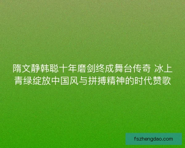 隋文静韩聪十年磨剑终成舞台传奇 冰上青绿绽放中国风与拼搏精神的时代赞歌 隋文静韩聪十年磨剑终成舞台传奇 冰上青绿绽放中国风与拼搏精神的时代赞歌