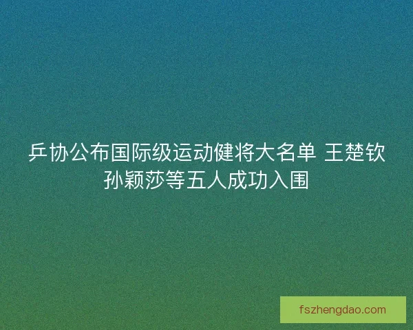 乒协公布国际级运动健将大名单 王楚钦孙颖莎等五人成功入围