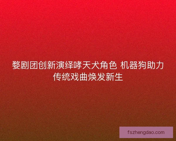 婺剧团创新演绎哮天犬角色 机器狗助力传统戏曲焕发新生 婺剧团创新演绎哮天犬角色 机器狗助力传统戏曲焕发新生