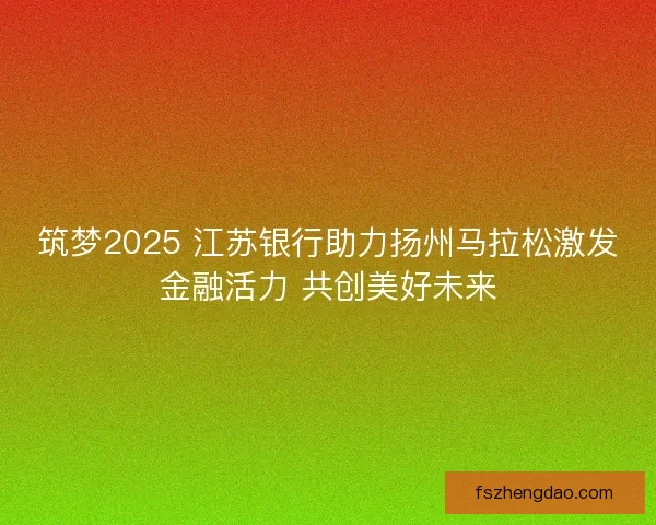 筑梦2025 江苏银行助力扬州马拉松激发金融活力 共创美好未来