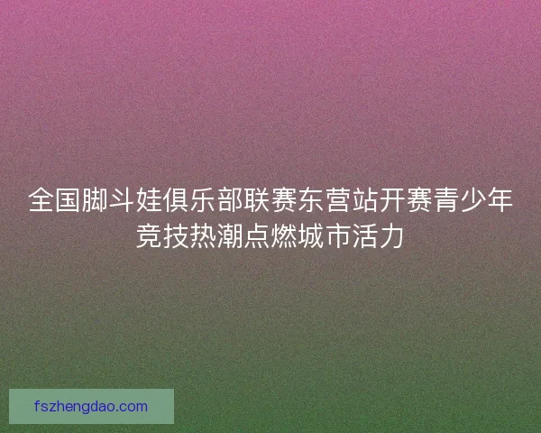 全国脚斗娃俱乐部联赛东营站开赛青少年竞技热潮点燃城市活力
