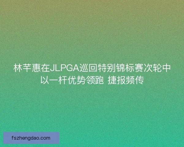 林芊惠在JLPGA巡回特别锦标赛次轮中以一杆优势领跑 捷报频传