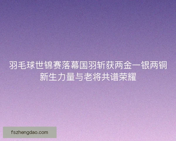 羽毛球世锦赛落幕国羽斩获两金一银两铜新生力量与老将共谱荣耀