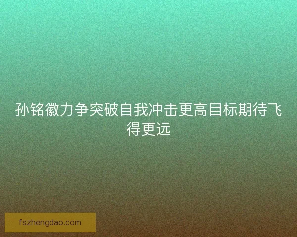 孙铭徽力争突破自我冲击更高目标期待飞得更远 孙铭徽力争突破自我冲击更高目标期待飞得更远