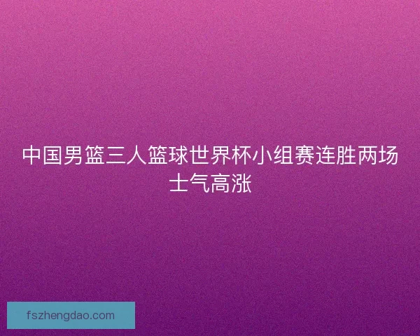中国男篮三人篮球世界杯小组赛连胜两场士气高涨 中国男篮三人篮球世界杯小组赛连胜两场士气高涨