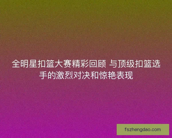 全明星扣篮大赛精彩回顾 与顶级扣篮选手的激烈对决和惊艳表现 全明星扣篮大赛精彩回顾 与顶级扣篮选手的激烈对决和惊艳表现