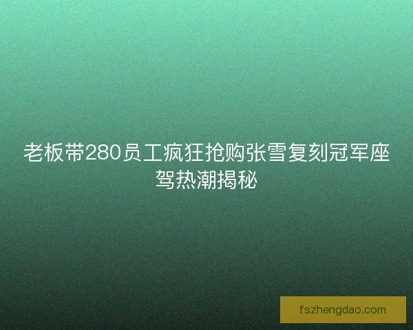 老板带280员工疯狂抢购张雪复刻冠军座驾热潮揭秘