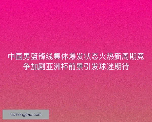 中国男篮锋线集体爆发状态火热新周期竞争加剧亚洲杯前景引发球迷期待 中国男篮锋线集体爆发状态火热新周期竞争加剧亚洲杯前景引发球迷期待