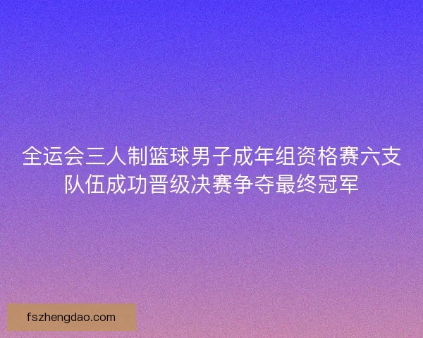 全运会三人制篮球男子成年组资格赛六支队伍成功晋级决赛争夺最终冠军