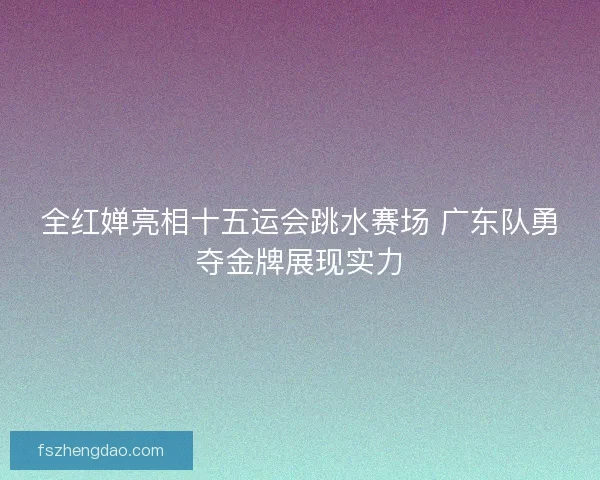 全红婵亮相十五运会跳水赛场 广东队勇夺金牌展现实力