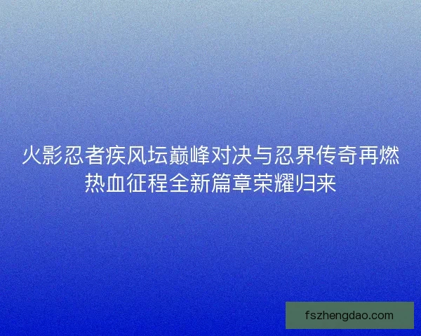 火影忍者疾风坛巅峰对决与忍界传奇再燃热血征程全新篇章荣耀归来